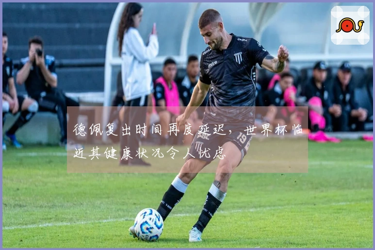 德佩复出时间再度延迟，世界杯临近其健康状况令人忧虑
