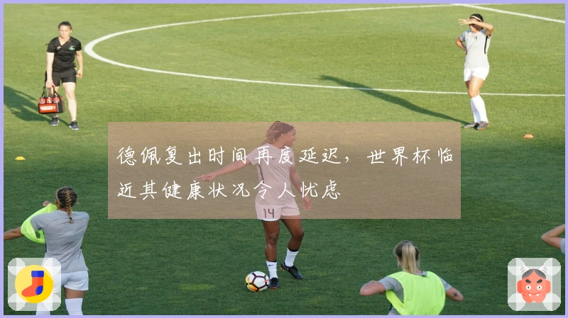 德佩复出时间再度延迟，世界杯临近其健康状况令人忧虑